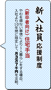 新入社員応援制度／〈新卒者向け〉住宅手当／一人暮らしをする場合月三万円支給。