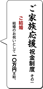 ご家族応援祝金制度 その一／ご結婚／結婚のお祝いとして一〇万円支給。