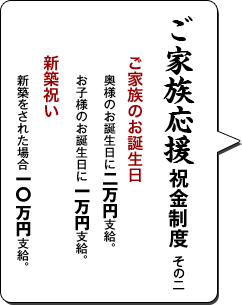 ご家族応援祝金制度 その二／ご家族のお誕生日 奥様のお誕生日に二万円支給。お子様のお誕生日に一万円支給。／新築祝い 新築をされた場合一O万円支給。