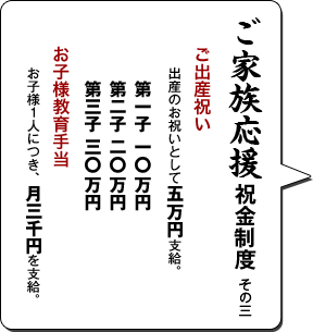 ご家族応援祝金制度 その三／ご出産祝い 出産のお祝いとして五万円支給。第一子 一O万円 第二子 二O万円 第三子 三O万円／お子様教育手当 お子様１人につき、月三千円を支給。